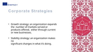 • Growth strategy: an organization expands
the number of markets served or
products offered, either through current
or new businesses.
• Stability strategy: an organization makes
no
significant changes in what it’s doing.
Corporate Strategies
 