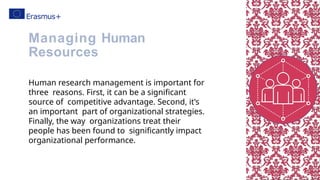 Human research management is important for
three reasons. First, it can be a significant
source of competitive advantage. Second, it’s
an important part of organizational strategies.
Finally, the way organizations treat their
people has been found to significantly impact
organizational performance.
Managing Human
Resources
 