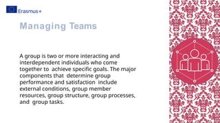 A group is two or more interacting and
interdependent individuals who come
together to achieve specific goals. The major
components that determine group
performance and satisfaction include
external conditions, group member
resources, group structure, group processes,
and group tasks.
Managing Teams
 