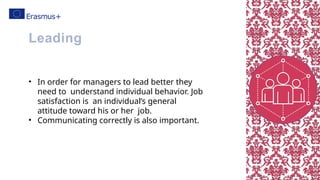 • In order for managers to lead better they
need to understand individual behavior. Job
satisfaction is an individual’s general
attitude toward his or her job.
• Communicating correctly is also important.
Leading
 