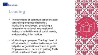 • The functions of communication include
controlling employee behavior,
motivating employees, providing a
release for emotional expression of
feelings and fulfillment of social needs,
and providing information.
• Motivating employees: The high level of
effort needs to be directed in ways that
help the organization achieve its goals.
Employees must persist in putting forth
effort to achieve those goals.
Leading
 