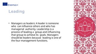 • Managers as leaders: A leader is someone
who can influence others and who has
managerial authority. Leadership is a
process of leading a group and influencing
that group to achieve its goals. Managers
should be leaders because leading is one of
the four management functions.
Leading
 