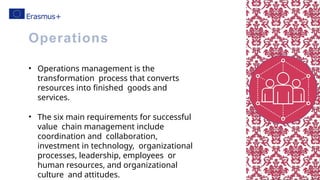 • Operations management is the
transformation process that converts
resources into finished goods and
services.
• The six main requirements for successful
value chain management include
coordination and collaboration,
investment in technology, organizational
processes, leadership, employees or
human resources, and organizational
culture and attitudes.
Operations
 