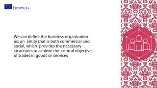 We can define the business organization
as: an entity that is both commercial and
social, which provides the necessary
structures to achieve the central objective
of trades in goods or services
 