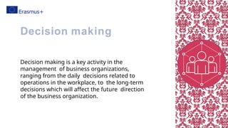Decision making is a key activity in the
management of business organizations,
ranging from the daily decisions related to
operations in the workplace, to the long-term
decisions which will affect the future direction
of the business organization.
Decision making
 