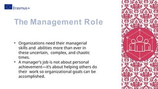 • Organizations need their managerial
skills and abilities more than ever in
these uncertain, complex, and chaotic
times.
• A manager’s job is not about personal
achievement—it’s about helping others do
their work so organizational goals can be
accomplished.
The Management Role
 