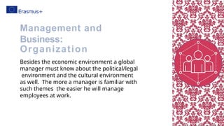 Besides the economic environment a global
manager must know about the political/legal
environment and the cultural environment
as well. The more a manager is familiar with
such themes the easier he will manage
employees at work.
Management and
Business:
Organization
 