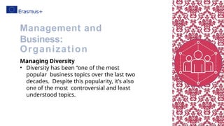 Managing Diversity
• Diversity has been “one of the most
popular business topics over the last two
decades. Despite this popularity, it’s also
one of the most controversial and least
understood topics.
Management and
Business:
Organization
 