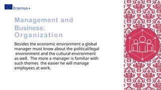 Besides the economic environment a global
manager must know about the political/legal
environment and the cultural environment
as well. The more a manager is familiar with
such themes the easier he will manage
employees at work.
Management and
Business:
Organization
 