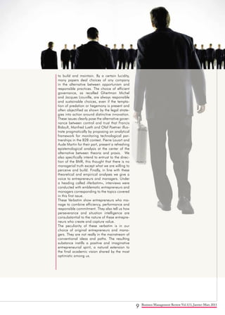 9 Business Management Review Vol.1(1), Janvier-Mars 2011
to build and maintain. By a certain lucidity,
many papers deal choices of any company
in the alternative between opportunism and
responsible practices. The choice of efficient
governance, as recalled Ghertman Michel
and Jacques Liouville, are always responsible
and sustainable choices, even if the tempta-
tion of predation or hegemony is present and
often objectified as shown by the legal strate-
gies into action around distinctive innovation.
These issues clearly pose the alternative gover-
nance between control and trust that Francis
Bidault, Manfred Lueth and Olaf Poetner illus-
trate pragmatically by proposing an analytical
framework for monitoring technological par-
tnerships in the B2B context. Pierre Louart and
Aude Martin for their part, present a refreshing
epistemological analysis at the center of the
alternative between theoria and praxis. We
also specifically intend to entrust to the direc-
tion of the BMR, this thought that there is no
managerial truth except what we are willing to
perceive and build. Finally, in line with these
theoretical and empirical analyses we give a
voice to entrepreneurs and managers. Under
a heading called «Verbatim», interviews were
conducted with emblematic entrepreneurs and
managers corresponding to the topics covered
in this first issue.
These Verbatim show entrepreneurs who ma-
nage to combine efficiency, performance and
responsible commitment. They also tell us how
perseverance and situation intelligence are
consubstantial to the nature of these entrepre-
neurs who create and capture value.
The peculiarity of these verbatim is in our
choice of original entrepreneurs and mana-
gers. They are not really in the mainstream of
conventional ideas and paths. The resulting
substance instills a positive and imaginative
entrepreneurial spirit, a natural extension to
the final academic vision shared by the most
optimistic among us.
 