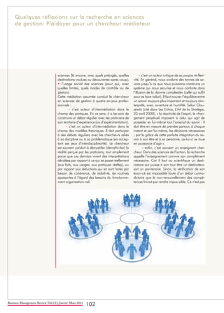Business Management Review Vol.1(1), Janvier-Mars 2011
102
sciences (là encore, avec quels préjugés, quelles
destinations voulues ou découvertes après coup);
• l’usage social des sciences (pour qui, avec
quelles limites, quels modes de contrôle ou de
gestion).
Cette médiation assumée conduit le cher-cheur
en sciences de gestion à quatre en-jeux profes-
sionnels :
- c’est acteur d’intermédiation dans le
champ des pratiques. En ce sens, il a be-soin de
construire un débat régulier avec les praticiens de
son territoire d’expérience (ou d’expérimentation).
- c’est un acteur d’intermédiation dans le
champ des modèles théoriques. Il doit participer
à des débats réguliers avec les chercheurs reliés
à sa discipline ou à sa problématique (en accep-
tant ses jeux d’interdisciplinarité). Le chercheur
est souvent conduit à démystifier (démythi-fier) la
réalité perçue par les praticiens, tout simplement
parce que ces derniers vivent des interprétations
décalées par rapport à ce qui se passe réellement
(aux faits, aux usages, aux pratiques réelles), ou
par rapport aux réductions qui en sont faites par
besoin de cohérence, de stabili-té, de routines
apaisantes à l’égard des besoins du fonctionne-
ment organisation-nel.
- c’est un acteur critique de sa propre ré-flexi-
vité. En général, nous avalons des tonnes de sa-
voirs jusqu’à ce que nous puissions construire un
système qui nous sécurise et nous conforte dans
l’illusion de la «bonne complexité» (celle qui suffit
pour se faire valoir). Il faut trouver l’équilibre entre
un savoir toujours plus important et toujours réin-
terprété, avec ouverture et humilité. Selon Clau-
sewitz (cité dans Les Echos, L’Art de la Stratégie,
20 avril 2000), « la réactivité de l’esprit, le chan-
gement perpétuel imposent à celui qui agit de
posséder en lui-même tout l’arsenal du savoir : il
doit être en mesure de prendre partout, à chaque
instant et par lui-même, les décisions nécessaires
; par la grâce de cette parfaite intégration du sa-
voir à son être et à sa personne, ce-lui-ci se mue
en puissance d’agir ».
- enfin, c’est souvent un enseignant cher-
cheur. Dans des sciences de l’action, la recherche
appelle l’enseignement comme son complément
nécessaire. Car il faut au scientifique un desti-
nataire qui puisse à son tour être un destinateur,
soit un par-tenaire. Sinon, la vérification de son
énon-cé est impossible faute d’un débat contra-
dictoire que le non-renouvellement des compé-
tences finirait par rendre impos-sible. Ce n’est pas
Quelques réflexions sur la recherche en sciences
de gestion: Plaidoyer pour un chercheur médiateur
 
