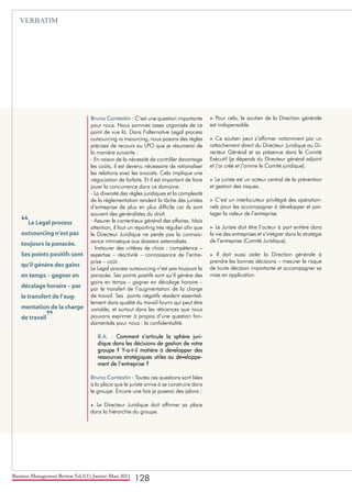 Business Management Review Vol.1(1), Janvier-Mars 2011
128
Bruno Contestin : C’est une question importante
pour nous. Nous sommes assez organisés de ce
point de vue là. Dans l’alternative Legal process
outsourcing vs insourcing, nous posons des règles
précises de recours au LPO que je résumerai de
la manière suivante :
- En raison de la nécessité de contrôler davantage
les coûts, il est devenu nécessaire de rationaliser
les relations avec les avocats. Cela implique une
négociation de forfaits. Et il est important de faire
jouer la concurrence dans ce domaine.
- La diversité des règles juridiques et la complexité
de la réglementation rendent la tâche des juristes
d’entreprise de plus en plus difficile car ils sont
souvent des généralistes du droit.
- Assurer le contentieux général des affaires. Mais
attention, il faut un reporting très régulier afin que
le Directeur Juridique ne perde pas la connais-
sance intrinsèque aux dossiers externalisés.
- Instaurer des critères de choix : compétence –
expertise – réactivité – connaissance de l’entre-
prise – coût.
Le Legal process outsourcing n’est pas toujours la
panacée. Ses points positifs sont qu’il génère des
gains en temps – gagner en décalage horaire –
par le transfert de l’augmentation de la charge
de travail. Ses points négatifs résident essentiel-
lement dans qualité du travail fourni qui peut être
variable, et surtout dans les réticences que nous
pouvons exprimer à propos d’une question fon-
damentale pour nous : la confidentialité.
B.A. : Comment s’articule la sphère juri-
dique dans les décisions de gestion de votre
groupe ? Y-a-t-il matière à développer des
ressources stratégiques utiles au développe-
ment de l’entreprise ?
Bruno Contestin : Toutes ces questions sont liées
à la place que le juriste arrive à se construire dans
le groupe. Encore une fois je poserai des jalons :
► Le Directeur Juridique doit affirmer sa place
dans la hiérarchie du groupe.
► Pour cela, le soutien de la Direction générale
est indispensable.
► Ce soutien peut s’affirmer notamment par un
rattachement direct du Directeur Juridique au Di-
recteur Général et sa présence dans le Comité
Exécutif (je dépends du Directeur général adjoint
et j’ai créé et j’anime le Comité juridique).
► Le juriste est un acteur central de la prévention
et gestion des risques.
► C’est un interlocuteur privilégié des opération-
nels pour les accompagner à développer et par-
tager la valeur de l’entreprise.
► Le Juriste doit être l’acteur à part entière dans
la vie des entreprises et s’intégrer dans la stratégie
de l’entreprise (Comité Juridique).
► Il doit aussi aider la Direction générale à
prendre les bonnes décisions – mesurer le risque
de toute décision importante et accompagner sa
mise en application
“Le Legal process
outsourcing n’est pas
toujours la panacée.
Ses points positifs sont
qu’il génère des gains
en temps – gagner en
décalage horaire – par
le transfert de l’aug-
mentation de la charge
de travail”
VERBATIM
 