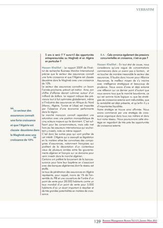 139 Business Management Review Vol.1(1), Janvier-Mars 2011
5 ans à venir ? Y aura-t-il des opportunités
entrepreneuriales au Maghreb et en Algérie
en particulier ?
Hassen Khelifati : Le rapport 2009 de l’Insti-
tut de recherche Business Monitor International
précise que le secteur des assurances connaît
une forte croissance et que l’Algérie est classée
deuxième dans le Maghreb avec une croissance
de 10%.
Le secteur des assurances connaîtra un boom
l’année prochaine, prévoit cet institut. Ainsi, son
chiffre d’affaires devrait culminer autour d’un
milliard de dollars. Le rapport indique des pré-
visions tout à fait optimistes globalement, même
si l’industrie des assurances en Afrique du Nord
(Maroc, Algérie, Tunisie et Libye) est impactée
par l’absence d’une économie performante
dans la région.
Le marché marocain connaît cependant une
saturation avec une position monopolistique de
cinq acteurs majeurs qui le dominent. C’est suf-
fisant pour les consommateurs, mais cela met
hors jeu les assureurs internationaux qui souhai-
tent y investir, note ce même rapport.
C’est donc les autres pays qui vont profiter de
cet intérêt. L’Algérie qui a assoupli sa législation
en la matière attise les convoitises des compa-
gnies d’assurances, notamment françaises qui
profitent de la décantation d’un contentieux
vieux de plusieurs années entre les gouverne-
ments algérien et français sur ce domaine pour
venir investir dans le marché algérien.
Certains ont préféré le lancement de la bancas-
surance pour faire leur baptême en s’associant
avec des banques algériennes dont le réseau est
étoffé.
Le taux de pénétration des assurances en Algérie
représente, pour rappel, moins de 1% de l’en-
semble du PIB et une couverture de l’ordre d’un
point de vente pour 28.000 habitants contre un
taux mondial d’un point de vente pour 5.000
habitants d’où un écart important à résorber et
de très grandes potentialités en matière de crois-
sance.
B.A. : Cela annonce également des pressions
concurrentielles en croissance, n’est-ce pas ?
Hassen Khelifati : En tout état de cause, nous
considérons qu’une vague de concentrations
commencera dans un avenir pas si lointain, et
va toucher de manière inexorable le secteur des
assurances. Il faudra donc trouver pour Alliance
Assurances, le meilleur moyen de s’y inscrire
avec intelligence stratégique et beaucoup de
prudence. Nous avons d’ores et déjà entamé
une réflexion sur ce dernier point d’autant que
nous savons tous que le marché bourdonne, ce
qui est somme toute logique vu que les straté-
gies de croissance externe sont inéluctables, que
la rentabilité est déjà présente, et qu’enfin il y a
d’importantes liquidités.
Notre stratégie se trouve ainsi affirmée. Nous
avons commencé par une stratégie de crois-
sance organique dans tous nos métiers et dans
tout notre réseau. Nous poursuivrons cette stra-
tégie en regardant de très près les opportunités
de croissance externe.
“Le secteur des
assurances connaît
une forte croissance
et que l’Algérie est
classée deuxième dans
le Maghreb avec une
croissance de 10%”
VERBATIM
 