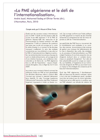 Business Management Review Vol.1(1), Janvier-Mars 2011
140
Quels sont les nouveaux enjeux internationaux
pour la PME ? Quels sont les facteurs clefs de
succès d’une telle expansion ? Et la PME al-
gérienne dispose-t-elle des ressources et de
l’environnement lui laissant entrevoir une telle
perspective ? Voilà en substance les questions
que pose avec acuité cet ouvrage qui a, outre
le mérite d’exister à un moment où les données
manquent cruellement, la vertu des analyses
comparatives qui nous éclairent un peu plus sur
la PME à l’international et en Algérie en particu-
lier. Les recherches étant encore pour les pays du
sud à un stade embryonnaire, cet ouvrage est né
d’une initiative heureuse, une conférence inter-
nationale sur le thème de « La PME algérienne
face au défi de l’exportation : Leçons d’expé-
riences étrangères » tenu à Alger les 3 et 4 mars
2009.
Les auteurs nous montrent d’abord comment les
politiques d’aide aux PME se sont généralisées
ces dernières décennies même si partout elles
n’arrivent pas vraiment à atteindre pleinement
leurs objectifs. En cela, l’ouvrage questionne
l’efficience de l’intervention des États, finalement
largement impuissants à traiter ce dossier cru-
cial. Cet ouvrage confirme que l’aide publique
aux PME gagnerait à s’inspirer de plus récentes
recherches en entrepreneuriat afin de mieux ré-
pondre au défi de l’internationalisation.
Les spécificités des PME face au mouvement de
la mondialisation sont analysées ici au carre-
four des sciences économiques et des sciences
de gestion pour évoquer les balbutiements de
la mise à disposition des outils, des stratégies
ou du processus d’internationalisation aux PME
malgré l’existence d’une forte proportion de ces
dirigeants évoluant dans un contexte écono-
mique en perpétuel changement. Tout cela est
bien préjudiciable quand on songe aux capaci-
tés, aux habiletés, à l’expérience et aux motiva-
tions des dirigeants de PME qui pourraient avoir
un impact sur les stratégies de croissance par le
biais de l’internationalisation.
Quid des PME algériennes ? Manifestement
elles ont beaucoup de retard à rattraper, même
si tout n’est pas complètement perdu, semblent
nous dire ces auteurs pour le moins optimistes.
L’optimisme est en effet permis à condition que
ces PME adoptent une attitude de création de
«La PME algérienne et le défi de
l’internationalisation»,
André Joyal, Mohamed Sadeg et Olivier Torrès (dir.),
L’Harmattan, Paris, 2010
Compte rendu par B. Aliouat et Olivier Torrès
 