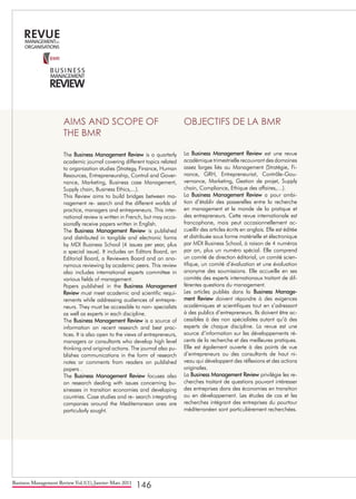 Business Management Review Vol.1(1), Janvier-Mars 2011
146
AIMS AND SCOPE OF
THE BMR
The Business Management Review is a quarterly
academic journal covering different topics related
to organization studies (Strategy, Finance, Human
Resources, Entrepreneurship, Control and Gover-
nance, Marketing, Business case Management,
Supply chain, Business Ethics,...).
This Review aims to build bridges between ma-
nagement re- search and the different worlds of
practice, managers and entrepreneurs. This inter-
national review is written in French, but may occa-
sionally receive papers written in English.
The Business Management Review is published
and distributed in tangible and electronic forms
by MDI Business School (4 issues per year, plus
a special issue). It includes an Editors Board, an
Editorial Board, a Reviewers Board and an ano-
nymous reviewing by academic peers. This review
also includes international experts committee in
various fields of management.
Papers published in the Business Management
Review must meet academic and scientific requi-
rements while addressing audiences of entrepre-
neurs. They must be accessible to non- specialists
as well as experts in each discipline.
The Business Management Review is a source of
information on recent research and best prac-
tices. It is also open to the views of entrepreneurs,
managers or consultants who develop high level
thinking and original actions. The journal also pu-
blishes communications in the form of research
notes or comments from readers on published
papers .
The Business Management Review focuses also
on research dealing with issues concerning bu-
sinesses in transition economies and developing
countries. Case studies and re- search integrating
companies around the Mediterranean area are
particularly sought.
	
OBJECTIFS DE LA BMR
La Business Management Review est une revue
académique trimestrielle recouvrant des domaines
assez larges liés au Management (Stratégie, Fi-
nance, GRH, Entrepreneuriat, Contrôle-Gou-
vernance, Marketing, Gestion de projet, Supply
chain, Compliance, Ethique des affaires,…).
La Business Management Review a pour ambi-
tion d’établir des passerelles entre la recherche
en management et le monde de la pratique et
des entrepreneurs. Cette revue internationale est
francophone, mais peut occasionnellement ac-
cueillir des articles écrits en anglais. Elle est éditée
et distribuée sous forme matérielle et électronique
par MDI Business School, à raison de 4 numéros
par an, plus un numéro spécial. Elle comprend
un comité de direction éditorial, un comité scien-
tifique, un comité d’évaluation et une évaluation
anonyme des soumissions. Elle accueille en ses
comités des experts internationaux traitant de dif-
férentes questions du management.
Les articles publiés dans la Business Manage-
ment Review doivent répondre à des exigences
académiques et scientifiques tout en s’adressant
à des publics d’entrepreneurs. Ils doivent être ac-
cessibles à des non spécialistes autant qu’à des
experts de chaque discipline. La revue est une
source d’information sur les développements ré-
cents de la recherche et des meilleures pratiques.
Elle est également ouverte à des points de vue
d’entrepreneurs ou des consultants de haut ni-
veau qui développent des réflexions et des actions
originales.
La Business Management Review privilégie les re-
cherches traitant de questions pouvant intéresser
des entreprises dans des économies en transition
ou en développement. Les études de cas et les
recherches intégrant des entreprises du pourtour
méditerranéen sont particulièrement recherchées.
 