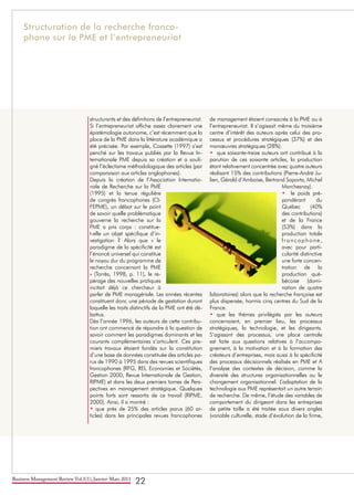 Business Management Review Vol.1(1), Janvier-Mars 2011
22
structurants et des définitions de l’entrepreneuriat.
Si l’entrepreneuriat affiche assez clairement une
épistémologie autonome, c’est récemment que la
place de la PME dans la littérature académique a
été précisée. Par exemple, Cossette (1997) s’est
penché sur les travaux publiés par la Revue In-
ternationale PME depuis sa création et a souli-
gné l’éclectisme méthodologique des articles (par
comparaison aux articles anglophones).
Depuis la création de l’Association Internatio-
nale de Recherche sur la PME
(1995) et la tenue régulière
de congrès francophones (CI-
FEPME), un débat sur le point
de savoir quelle problématique
gouverne la recherche sur la
PME a pris corps : constitue-
t-elle un objet spécifique d’in-
vestigation ? Alors que « le
paradigme de la spécificité est
l’énoncé universel qui constitue
le noyau dur du programme de
recherche concernant la PME
» (Torrès, 1998, p. 11), le re-
pérage des nouvelles pratiques
incitait déjà ce chercheur à
parler de PME managériale. Les années récentes
constituent donc une période de gestation durant
laquelle les traits distinctifs de la PME ont été dé-
battus.
Dès l’année 1996, les auteurs de cette contribu-
tion ont commencé de répondre à la question de
savoir comment les paradigmes dominants et les
courants complémentaires s’articulent. Ces pre-
miers travaux étaient fondés sur la constitution
d’une base de données constituée des articles pa-
rus de 1990 à 1995 dans des revues scientifiques
francophones (RFG, REI, Economies et Sociétés,
Gestion 2000, Revue Internationale de Gestion,
RIPME) et dans les deux premiers tomes de Pers-
pectives en management stratégique. Quelques
points forts sont ressortis de ce travail (RIPME,
2000). Ainsi, il a montré :
• que près de 25% des articles parus (60 ar-
ticles) dans les principales revues francophones
de management étaient consacrés à la PME ou à
l’entrepreneuriat. Il s’agissait même du troisième
centre d’intérêt des auteurs après celui des pro-
cessus et procédures stratégiques (37%) et des
manœuvres stratégiques (28%).
• que soixante-treize auteurs ont contribué à la
parution de ces soixante articles, la production
étant relativement concentrée avec quatre auteurs
réalisant 15% des contributions (Pierre-André Ju-
lien, Gérald d’Amboise, Bertrand Saporta, Michel
Marchesnay).
• le poids pré-
pondérant du
Québec (40%
des contributions)
et de la France
(53%) dans la
production totale
francophone,
avec pour parti-
cularité distinctive
une forte concen-
tration de la
production qué-
bécoise (domi-
nation de quatre
laboratoires) alors que la recherche française est
plus dispersée, hormis cinq centres du Sud de la
France.
• que les thèmes privilégiés par les auteurs
concernaient, en premier lieu, les processus
stratégiques, la technologie, et les dirigeants.
S’agissant des processus, une place centrale
est faite aux questions relatives à l’accompa-
gnement, à la motivation et à la formation des
créateurs d’entreprises, mais aussi à la spécificité
des processus décisionnels réalisés en PME et A
l’analyse des contextes de décision, comme la
diversité des structures organisationnelles ou le
changement organisationnel. L’adaptation de la
technologie aux PME représentait un autre terrain
de recherche. De même, l’étude des variables de
comportement du dirigeant dans les entreprises
de petite taille a été traitée sous divers angles
(variable culturelle, stade d’évolution de la firme,
Structuration de la recherche franco-
phone sur la PME et l’entrepreneuriat
 