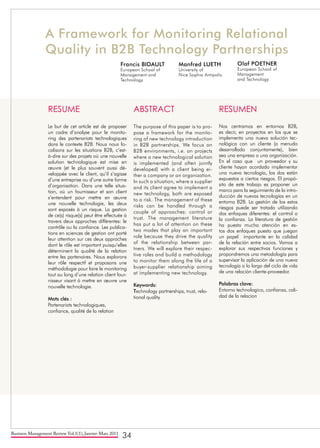 Business Management Review Vol.1(1), Janvier-Mars 2011
34
A Framework for Monitoring Relational
Quality in B2B Technology Partnerships
Olaf POETNER
European School of
Management
and Technology
Manfred LUETH
University of
Nice Sophia Antipolis
Francis BIDAULT
European School of
Management and
Technology
RESUME
Le but de cet article est de proposer
un cadre d’analyse pour le monito-
ring des partenariats technologiques
dans le contexte B2B. Nous nous fo-
calisons sur les situations B2B, c’est-
à-dire sur des projets où une nouvelle
solution technologique est mise en
œuvre (et le plus souvent aussi dé-
veloppée avec le client, qu’il s’agisse
d’une entreprise ou d’une autre forme
d’organisation. Dans une telle situa-
tion, où un fournisseur et son client
s’entendent pour mettre en œuvre
une nouvelle technologie, les deux
sont exposés à un risque. La gestion
de ce(s) risque(s) peut être effectuée à
travers deux approches différentes: le
contrôle ou la confiance. Les publica-
tions en sciences de gestion ont porté
leur attention sur ces deux approches
dont le rôle est important puisqu’elles
déterminent la qualité de la relation
entre les partenaires. Nous explorons
leur rôle respectif et proposons une
méthodologie pour faire le monitoring
tout au long d’une relation client four-
nisseur visant à mettre en œuvre une
nouvelle technologie.
Mots clés :
Partenariats technologiques,
confiance, qualité de la relation
ABSTRACT
The purpose of this paper is to pro-
pose a framework for the monito-
ring of new technology introduction
in B2B partnerships. We focus on
B2B environments, i.e. on projects
where a new technological solution
is implemented (and often jointly
developed) with a client being ei-
ther a company or an organization.
In such a situation, where a supplier
and its client agree to implement a
new technology, both are exposed
to a risk. The management of these
risks can be handled through a
couple of approaches: control or
trust. The management literature
has put a lot of attention on these
two modes that play an important
role because they drive the quality
of the relationship between par-
tners. We will explore their respec-
tive roles and build a methodology
to monitor them along the life of a
buyer-supplier relationship aiming
at implementing new technology.
Keywords:
Technology partnerships, trust, rela-
tional quality
RESUMEN
Nos centramos en entornos B2B,
es decir, en proyectos en los que se
implementa una nueva solución tec-
nológica con un cliente (a menudo
desarrollado conjuntamente), bien
sea una empresa o una organización.
En el caso que un proveedor y su
cliente hayan acordado implementar
una nueva tecnología, los dos están
expuestos a ciertos riesgos. El propó-
sito de este trabajo es proponer un
marco para la seguimiento de la intro-
ducción de nuevas tecnologías en un
entorno B2B. La gestión de los estos
riesgos puede ser tratada utilizando
dos enfoques diferentes: el control o
la confianza. La literatura de gestión
ha puesto mucha atención en es-
tos dos enfoques puesto que juegan
un papel importante en la calidad
de la relación entre socios. Vamos a
explorar sus respectivas funciones y
propondremos una metodología para
supervisar la aplicación de una nueva
tecnología a lo largo del ciclo de vida
de una relación cliente-proveedor.
Palabras clave:
Entorno technologico, confianza, cali-
dad de la relacion
 
