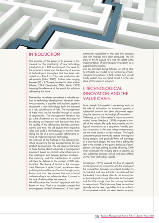 35 Business Management Review Vol.1(1), Janvier-Mars 2011
INTRODUCTION
The purpose of this paper is to propose a fra-
mework for the monitoring of new technology
introduction in a B2B environment. The need for
this approach arises from the low rate of success
of technological innovation that has been esti-
mated at a low 1 in 7 for new production de-
velopments (Kahn, 2005). Failure rates ranging
between 85 – 97% were reported in other studies
(Maital, 1994; Gerybadze, 2004; Berth, 1993)
stressing the relevance of the search for solutions
addressing this issue.
Partnerships have been considered a valuable op-
tion for technology development. However, when
two companies, a supplier and its client, agree to
implement a new technology, both are exposed
to a risk, actually a set of risks. The management
of these risks can be handled through a couple
of approaches. The management literature has
put a lot of attention on two modes that seem to
be playing an important role because they drive
the quality of the relationship between partners:
control and trust. We will explore their respective
roles and build a methodology to monitor them
along the life of a buyer-supplier relationship ai-
ming at implementing new technology.
We will look at the findings in the extensive lite-
rature concerning the key success factors for new
product development. We will observe that some
of these factors clearly advocate a management
approach based on control, while others are ra-
ther insisting on trust between partners involved.
The meaning and the mechanisms of control
will then be defined in the context of B2B rela-
tionships. The theory of control in the manage-
ment literature is quite broad, sometimes even
including informal forms of control through socia-
lization and trust. We contend that such a broad
understanding is not adequate when it comes to
the type of relationships we research.
We will contrast the “control” approach with that
based on trust. Trust is a complex concept that
encompasses several dimensions. It has been
extensively researched in the past two decades
and rich findings have been produced. We will
draw on this to discuss how trust can relate to the
implementation of technological innovation as a
supplement to control.
Our key concepts being defined, we will be able
to articulate our model for a monitoring of tech-
nological innovation in a B2B context. And we will
finally explain how we intend to test it in the next
steps of this research program.
I. TECHNOLOGICAL
INNOVATION AND THE
VALUE CHAIN
Since Joseph Schumpeter’s pioneering work on
the role of innovation on economic growth, a
substantial amount has been discovered regar-
ding the dynamics of technological innovation.
Following up on Schumpeter’s macro-economic
model, James Utterback (1994) proposed a mo-
del of the industry life cycle that presents techno-
logical innovations as a sequence. Initially, pro-
duct innovation is the area where entrepreneurs
are the most active in a new industry. This highly
competitive phase eventually reveals winning and
losing designs, and gradually firms will converge
to a dominant design, the one that is selling the
best in the market. At this point, the focus of com-
petition will start shifting towards efficiency. Only
when eventually the industry starts its decline, as
new substitutes emerge, will all innovation efforts
on the “old” technology recede.
Christensen (1997) pursued this line of research
on the dynamics of innovation with the analysis of
the competition between incumbents (insiders to
an industry) and new entrants. He observed that
the leaders in an industry often do not survive ma-
jor technological change (disruptive technologies)
and that this change is on the contrary favorable
to new entrants. This is because these innovations
typically require new capabilities that incumbents
do not possess and do not seem keen to acquire,
 