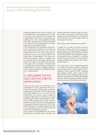 Business Management Review Vol.1(1), Janvier-Mars 2011
36
preferring instead to stick to their “business”. The
incumbents have a strong preference for “sustai-
ning” innovations, those that do not require new
capabilities but rather bring more business to the
existing value chain and capabilities. Besides,
they often underestimate the threat of disruptive
innovations due to their dependence on the exis-
ting value chain and their partners.
The overall pattern that we observe in these theo-
ries is the fact that innovation as a process must
be studied at level of the value chain, not at the
level of the firm or even at the market level. In-
novations are born, and sometimes killed, at this
level, when the lead players in the value chain
promote or oppose it. The firm, in isolation, can-
not succeed unless it finds allies, supporters, par-
tners in the value chain to support the innovation.
This paper aims to propose a framework that
could help both partners manage more safely the
implementation process. It suggests playing on
the two opposing sides of the management equa-
tion: control and trust.
II. EXPLORING THE KEY
SUCCESS FACTORS OF
INNOVATION
There has been quite some work done on the
identification of factors associated with the suc-
cess of new products. Early on, there was the pio-
neering work of Rothwell, (1972) and the Science
and Policy Research Unit in the UK that was
followed by the numerous research projects of
Cooper & Kleinschmidt and others (e.g. Cooper
& Kleinschmidt 1987; Montoya-Weiss & Calan-
tone, 1994). Recently several articles have pro-
posed a synthesis of the many articles addressing
this question (Henard & Szymanski, 2001; Ernst,
2002; Barczak et al., 2009) providing the basis
for a comprehensive view of the field on which we
can draw interesting learning points.
Even though we acknowledge that new product
development is a specific type of innovation, the
findings reveal a few important drivers of innova-
tion success. In this section, we will review these
findings and show that they point to the need for
both control and trust for the implementation of
technological innovation.
What makes product development successful?
To begin with, it is useful to note that very many
factors seem to play a role in the success of new
product development. Reviewing over 60 different
studies addressing this research question, Henard
and Szymanski (2001) have collected the predic-
tors reported to have a correlation in a sufficient
number of studies (at least 10). They found 24
predictors that they then grouped in four catego-
ries (See Figure 1).
Ten of them seem to show a relatively high level
of correlation (bi-variate correlation coefficients)
across several studies: market potential (0.54),
dedicated human resources (0.52), marketing
task proficiency (0.50), product meet customer
needs (0.50), product advantage (0.48), pre-de-
velopment task proficiency (0.46), dedicated R&D
resources (0.45), technology proficiency (0.43),
launch proficiency (0.43), order of entry (0.42).
A Framework for Monitoring Relational
Quality in B2B Technology Partnerships
 