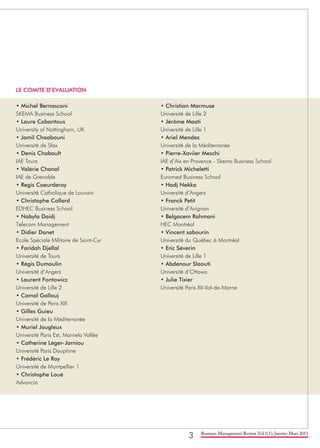 3 Business Management Review Vol.1(1), Janvier-Mars 2011
LE COMITE D’EVALUATION
• Michel Bernasconi
SKEMA Business School
• Laure Cabantous
University of Nottingham, UK
• Jamil Chaabouni
Université de Sfax
• Denis Chabault
IAE Tours
• Valérie Chanal
IAE de Grenoble
• Regis Coeurderoy
Université Catholique de Louvain
• Christophe Collard
EDHEC Business School
• Nabyla Daidj
Telecom Management
• Didier Danet
Ecole Spéciale Militaire de Saint-Cyr
• Faridah Djellal
Université de Tours
• Régis Dumoulin
Université d’Angers
• Laurent Fontowicz
Université de Lille 2
• Camal Gallouj
Université de Paris XIII
• Gilles Guieu
Université de la Méditerranée
• Muriel Jougleux
Université Paris Est, Marnela Vallée
• Catherine Léger-Jarniou
Université Paris Dauphine
• Frédéric Le Roy
Université de Montpellier 1
• Christophe Loué
Advancia
• Christian Marmuse
Université de Lille 2
• Jérôme Maati
Université de Lille 1
• Ariel Mendez
Université de la Méditerranée
• Pierre-Xaviier Meschi
IAE d’Aix en Provence - Skema Business School
• Patrick Micheletti
Euromed Business School
• Hadj Nekka
Université d’Angers
• Franck Petit
Université d’Avignon
• Belgacem Rahmani
HEC Montréal
• Vincent sabourin
Université du Québec à Montréal
• Eric Séverin
Université de Lille 1
• Abdenour Slaouti
Université d’Ottawa
• Julie Tixier
Université Paris XII-Val-de-Marne
 