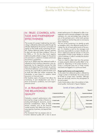 39 Business Management Review Vol.1(1), Janvier-Mars 2011
IV. TRUST, CONTROL ATTI-
TUDE AND PARTNERSHIP
EFFECTIVENESS
The success of a project implementing new tech-
nology is affected by relational quality through the
attitudes displayed by the partner’s principals and
agents as they tackle issues confronting the pro-
ject. Positive relational quality “permits” partners
to deal with risks with fewer problems” (Arino et
al. 2005, p. 17). On the other hand, negative
relational quality is likely to trigger, for the partner
who perceives it, a desire to increase control over
the partner’s contribution.
Arino et al. (2005) posit that relational quality is
affected by initial conditions (reputation, prior ex-
periences), by the negotiation process that take
place at the beginning of the project, by partners
interactions (behavior, communication, advanced
warning, etc.) and finally by external events such
as those that affect the mother companies, key
individuals, or even those of a systemic nature
(economic or financial crises).
We therefore need a framework that allows the
monitoring of joint development over time in
terms of economic conditions, trust and organi-
zational control.
V. A FRAMEWORK FOR
THE RELATIONAL
QUALITY
Certainly, a project’s performance is de-
termined by a large number of factors in-
cluding technological, economic, social,
financial considerations. Most of these
factors, however, such as the financial
market situation that affects the fund rai-
sing capacity of partners, are beyond their
control.
The framework that we propose aims to
monitor relational quality with a view to secure
project performance. It is designed to offer a ma-
nagement tool for partners engaged in the imple-
mentation of a new technology (new at least for
one of the partners) and in which both partners
face a significant risk that they wish to minimize by
close monitoring.
The aim of this monitoring is to identify as early
as possible a drift in the relational quality that in-
creases the risk of lower performance of the pro-
ject. It is therefore a tool for the managers and
executives responsible for a project. Should a de-
cline in relational quality be noticed, it is the joint
responsibility of these project leaders to activate
a set of initiatives in order to remedy the situation
(Refer to Appendix 1).
There is a need to collect data from the partners
to assess properly relational quality (Refer to Ap-
pendix 2). Depending on the project duration a
survey is conducted every two or three months
and events are logged on a continuous basis.
Project performance and organization
To the extent that relational quality is affected by
a large number of individuals, the survey cannot
be limited to project team members, although
those are obviously critical to the atmosphere of
the joint project.
A set of actors play a role in the evolution of rela-
tional quality: mentioned in Figure 3 (below).
1. Corporate level (Board)
Company 1 Company 2
Corporate level (Board)
Sponsor level (VP IT or CTO)
Project Leader
Team members
Project's clients
2. Sponsor level (VP IT or CTO)
3. Project Leader
4. Team members
5. Project's clients
Levels of data collection
Figure 3
A Framework for Monitoring Relational
Quality in B2B Technology Partnerships
 