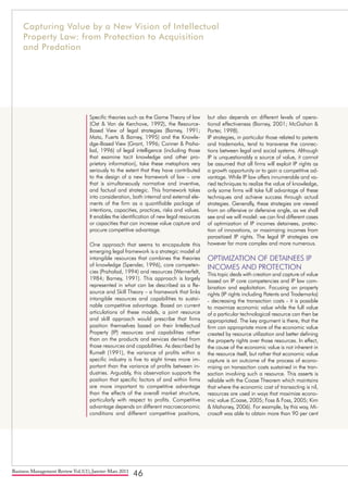 Business Management Review Vol.1(1), Janvier-Mars 2011
46
Specific theories such as the Game Theory of law
(Ost & Van de Kerchove, 1992), the Resource-
Based View of legal strategies (Barney, 1991;
Mata, Fuerts & Barney, 1995) and the Knowle-
dge-Based View (Grant, 1996; Conner & Praha-
lad, 1996) of legal intelligence (including those
that examine tacit knowledge and other pro-
prietary information), take these metaphors very
seriously to the extent that they have contributed
to the design of a new framework of law – one
that is simultaneously normative and inventive,
and factual and strategic. This framework takes
into consideration, both internal and external ele-
ments of the firm as a quantifiable package of
intentions, capacities, practices, risks and values.
It enables the identification of new legal resources
or capacities that can increase value capture and
procure competitive advantage.
One approach that seems to encapsulate this
emerging legal framework is a strategic model of
intangible resources that combines the theories
of knowledge (Spender, 1996), core competen-
cies (Prahalad, 1994) and resources (Wernerfelt,
1984; Barney, 1991). This approach is largely
represented in what can be described as a Re-
source and Skill Theory – a framework that links
intangible resources and capabilities to sustai-
nable competitive advantage. Based on current
articulations of these models, a joint resource
and skill approach would prescribe that firms
position themselves based on their Intellectual
Property (IP) resources and capabilities rather
than on the products and services derived from
those resources and capabilities. As described by
Rumelt (1991), the variance of profits within a
specific industry is five to eight times more im-
portant than the variance of profits between in-
dustries. Arguably, this observation supports the
position that specific factors of and within firms
are more important to competitive advantage
than the effects of the overall market structure,
particularly with respect to profits. Competitive
advantage depends on different macroeconomic
conditions and different competitive positions,
but also depends on different levels of opera-
tional effectiveness (Barney, 2001; McGahan &
Porter, 1998).
IP strategies, in particular those related to patents
and trademarks, tend to transverse the connec-
tions between legal and social systems. Although
IP is unquestionably a source of value, it cannot
be assumed that all firms will exploit IP rights as
a growth opportunity or to gain a competitive ad-
vantage. While IP law offers innumerable and va-
ried techniques to realize the value of knowledge,
only some firms will take full advantage of these
techniques and achieve success through actual
strategies. Generally, these strategies are viewed
from an offensive or defensive angle, as we shall
see and we will model: we can find different cases
of optimization of IP incomes detainees, protec-
tion of innovations, or maximizing incomes from
parasitized IP rights. The legal IP strategies are
however far more complex and more numerous.
OPTIMIZATION OF DETAINEES IP
INCOMES AND PROTECTION
This topic deals with creation and capture of value
based on IP core competencies and IP law com-
bination and exploitation. Focusing on property
rights (IP rights including Patents and Trademarks)
- decreasing the transaction costs - it is possible
to maximize economic value while the full value
of a particular technological resource can then be
appropriated. The key argument is there, that the
firm can appropriate more of the economic value
created by resource utilization and better defining
the property rights over those resources. In effect,
the cause of the economic value is not inherent in
the resource itself, but rather that economic value
capture is an outcome of the process of econo-
mizing on transaction costs sustained in the tran-
saction involving such a resource. This asserts is
reliable with the Coase Theorem which maintains
that where the economic cost of transacting is nil,
resources are used in ways that maximize econo-
mic value (Coase, 2005; Foss & Foss, 2005; Kim
& Mahoney, 2006). For example, by this way, Mi-
crosoft was able to obtain more than 90 per cent
Capturing Value by a New Vision of Intellectual
Property Law: from Protection to Acquisition
and Predation
 