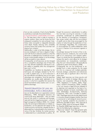 51 Business Management Review Vol.1(1), Janvier-Mars 2011
from ex ante uncertainty. A lack of price flexibility
constitutes an example of ex-ante limitation.
3. Ex-post limitations: substitutability and imitabi-
lity: The idea here is that in order to maintain a
superior position, there must be forces that limit
subsequent competition for rents achieved. Subs-
titutes make monopolist or oligopolist demands
more elastic thereby reducing rents. Imitability
concerns factors that protect firms and their rent
streams from imitation.
Additionally, in order to be fully strategic, the re-
sources employed must have a degree of align-
ment with the firm’s external conditions in that the
demands or challenges from its external circums-
tances is what dictates whether or not the strategy
will be successful or even relevant.
Consequently, not all resources can be changed
into a competitive advantage and of those that
can, their ultimate mobilization will require a cer-
tain ability or capability within the management
team and / or firm
Capabilities can therefore be described as the
techniques and strategies adopted by the firm
in order to exploit and / or use its resources in
the most efficient and effective way so as to gain
advantage over competitors. Since the resources
themselves are usually easily replicated or ac-
quired, it is the firm’s capability that remains the
secret hand behind value creation and / or com-
petitive advantage.
TRANSFORMATION OF LAW, AN
INTANGIBLE, INTO A RESOURCE
Law can be described as an organization science
(Paillusseau, 1989). Managerial decisions are
continuously being elaborated – they are taken
and put into action in conformity and homoge-
neity with the firm’s legal environment – a form of
legal management (Collard, 2005). On a larger
scale, the same type of elaboration or indeed, su-
bordination, can be observed with respect to the
market economy and the law, whereby the law is
elaborated by or subordinated to the market eco-
nomy of the day. Similarly, the market economy
is elaborated by or subordinated to politics. Al-
though the economy’s subordination to politics
has now been occurring for centuries, it is also
sometimes condemned by politics-related-law
for the distortion of homogenous, transparent,
free access market rules and the accumulation
of wealth and at other times encouraged for the
creation of value through the exploration of mar-
ket advantages. Regardless, this condemnation
or encouragement by politics-related-law tends
to occur in reaction to an economic agenda or
activity.
Accordingly, because the function of law is dic-
tated by economic endeavors, law cannot build
itself as an autonomous and coherent system.
There is no doubt that the impossibility for law to
achieve this result is what allows for its strategic
instrumentation (or manipulation), notwithstan-
ding that such instrumentation will eventually be
subjected to certain limits (Masson, 2008).
Consequently, law can be transformed or ex-
panded from a mere protection for the assets
of a firm to a resource with multiple potentials:
financial; strategic; substantial; and institutional,
all of which play a significant role in the firm’s
value chain.
Indeed, legal resources can bring security and
flexibility in a context of strategic alliance, par-
tnership, and cooperation (Aliouat & Roquilly,
1996; Hagedoorn & Duysters, 2002; Hage-
doorn, Cloodt & Kranenburg, 2005). Similarly,
a firm can acquire a legal structure adapted to
its objectives and organized on the basis of re-
lationships between its board, stockholders and
other stakeholders (Sundaramarthy, Mahoney
& Mahoney, 1997; Lane, Cannella & Lubatkin,
199). These legal resources are also determinants
in innovation-based strategies (whether they have
a commercial or technological nature) by provi-
ding, for example, protection for innovation or
distribution (Grindley & Teece, 1997; Denicolo &
Franzoni, 2004; Arora & Ceccagnoli, 2006).
For Roquilly (2008) legal resources can be divi-
ded into the following two categories:
• Resources “objects”: those that generate rights
(for example, rights of intellectual property,
Capturing Value by a New Vision of Intellectual
Property Law: from Protection to Acquisition
and Predation
 