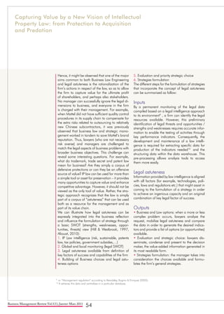 Business Management Review Vol.1(1), Janvier-Mars 2011
54
Hence, it might be observed that one of the major
aims common to both Business Law Engineering
and legal astuteness is the rationalization of the
firm’s actions in respect of the law, so as to allow
the firm to capture value for the ultimate profit
of shareholders, and perhaps also stakeholders.
No manager can successfully ignore the legal di-
mensions to business, and everyone in the firm
is charged with their management. For example,
when Mattel did not have sufficient quality control
procedures in its supply chain to compensate for
the extra risks related to outsourcing to relatively
new Chinese subcontractors, it was previously
observed that business law and strategic mana-
gement worked in tandem to save Mattel’s brand
reputation. Thus, lawyers (who are not necessary
risk averse) and managers are challenged to
match the legal aspects of business problems with
broader business objectives. This challenge can
reveal some interesting questions. For example,
what do trademark, trade secret and patent law
mean for business? Are they simply a corpus of
defensive protections or can they be an offensive
source of value? IP law can be used for more than
a simple tool or asset for preservation – it provides
many opportunities to capture value and enhance
competitive advantage. However, it should not be
viewed as the only tool of value. Rather, the stra-
tegic approach recognizes that the law is simply
part of a corpus of “astuteness” that can be used
both as a resource for the management and as
part of its value chain.
We can illustrate how legal astuteness can be
expressly integrated into the business reflection
and influence the formulation of strategy through
a basic SWOT (strengths, weaknesses, oppor-
tunities, threats) view (Hill & Westbrook, 1997,
Aliouat, 2010):
1. IP Law intelligence (risk, sustainable, patents
law, tax policies, government subsides,…)
2. Global and local monitoring (legal SWOT)
3. Legal astuteness available from definition of
key factors of success and capabilities of the firm
4. Building of Business choices and legal astu-
teness options
5. Evaluation and priority strategic choice
6. Strategies formulation
The different steps for the formulation of strategies
that incorporate the concept of legal astuteness
can be summarized as follow:
Inputs
By a permanent monitoring of the legal data
compiled based on a legal intelligence approach
to its environment9
, a firm can identify the legal
resources available. However, this preliminary
identification of legal threats and opportunities /
strengths and weaknesses requires accurate infor-
mation to enable the testing of activities through
key performance indicators. Consequently, the
development and maintenance of a law intelli-
gence is required for extracting specific data for
production of the indicators needed10
and the
structuring data within the data warehouse. This
pre-processing allows analysis tools to access
them more easily.
Legal astuteness
Information provided by law intelligence is aligned
with all factors (for example, technologies, poli-
cies, laws and regulations etc.) that might assist in
coming to the formulation of a strategy in order
to achieve an ingenious capacity and an original
combination of key legal factor of success.
Outputs
• Business and Law options: when a more or less
complex problem occurs, lawyers analyze the
request, mobilize legal astuteness and compare
the data in order to generate the desired indica-
tors and provide a list of options (or opportunities)
available.
• Evaluation and strategic choice: lawyers dis-
seminate, condense and present to the decision
maker, the value-added information generated in
its most readable form.
• Strategies formulation: the manager takes into
consideration the choices available and formu-
lates the firm’s general strategies.
9
or “Management regulation” according to Beardsley, Bugrov & Enriquez (2005).
10
It retrieves this data and centralizes in a particular database.
Capturing Value by a New Vision of Intellectual
Property Law: from Protection to Acquisition
and Predation
 