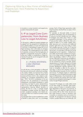 Business Management Review Vol.1(1), Janvier-Mars 2011
56
innovation or using innovation and support pro-
posals introduced by this paper.
II. IP as Legal Core Com-
petencies: From Business
Law to Legal Astuteness
In this section, intellectual property strategies are
analyzed from the perspective of addressing the
firm’s global problems or issues with respect to IP.
To this end, a methodology to assess the firm’s IP
legal astuteness when it formulates its strategies
is proposed. The overall objective of this section
is to provide comment on how the application of
legal IP is progressively moving from simple bu-
siness law models to considerations of legal as-
tuteness through the use of managerial tools and
strategic approaches.
II.1. IP LEGAL ASTUTENESS: 	
A NEW STRATEGIC 	
RESOURCE
As with the law, a firm’s perception is influenced
by historical, economical, cultural and sociologi-
cal contexts. Indeed, any economy has a history
and a firm’s perception is often the result of that
economical history which is also subject to inter-
pretation via managerial representations (Mor-
gan, 1997). The firm’s consideration of its own
business from the perspectives of international
development, technological leadership or profit
maximizing, can lead to certain representations
which in turn might be altered by management
representations requiring different decisions or
actions. Be that as it may, a manager should
nonetheless envisage business law beyond the
simple compliance paradigm and instead per-
ceive and utilize it as a means to actively increase
firm value.
For example, IP law can be considered as a center
of benefit, a value chain, and / or a knowledge
process. Each of these three approaches under-
lines the positive role that IP law can play in firms’
performance.
For example, as discussed earlier, to secure
competitive advantage, even just temporarily, an
IP resource must be valuable and rare. Indeed,
IP strategies only create value if there is a real
competitive advantage. It is the rareness of the
IP resource that makes it difficult for other com-
petitors to obtain it or to imitate. Indeed, intan-
gible resources such as brands and intellectual
property rights tend to be more costly to imitate
than tangible resources. Further, an IP resource
must be rare to the extent that perfect competition
has not set in. For example, an IP resource can be
strengthened by firm reputation – Harley-David-
son’s styles may be easily imitated, but its reputa-
tion is not a large variety of strategies should be
able to be adopted in relation to IP law and re-
sources. Although IP resources are intangible as-
sets, concrete representations of IP as a resource
can be achieved by using for example, graphic
representations or through reference to concepts
such as accessibility and origin. Indeed, strategic
business development attaches distinctive attri-
butes to intangibles to allow for the capture of
over-value or returns from situations arising out
of the differentiated character of a firm’s products
and services. If strategies based on trademarks
and patents can be animated by the above noted
logics of differentiation, they should also be able
to be animated by the creative will to gain addi-
tional forms of competitive advantage, or in other
words, through IP legal astuteness.
Corporate IP strategies are rarely solely aimed
at one static target, for example, asset preser-
vation, capture of value or competitive advan-
tage. Dependent on the given circumstances, at
different times, one objective might take priority
over another. Still at other times, decision-ma-
kers might choose to invest on reputation and
innovation, or protection and co-innovation for
example. IP management and decision-making
involves variable balancing and trade-offs, the
Capturing Value by a New Vision of Intellectual
Property Law: from Protection to Acquisition
and Predation
 