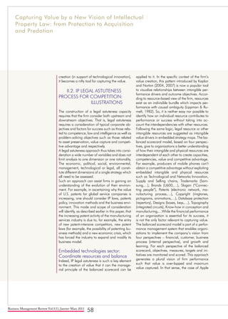 Business Management Review Vol.1(1), Janvier-Mars 2011
58
creation (in support of technological innovation),
it becomes a nifty tool for capturing the value.
II.2. IP LEGAL ASTUTENESS 	
PROCESS FOR COMPETITION:
ILLUSTRATIONS
The construction of a legal astuteness capacity
requires that the firm consider both upstream and
downstream objectives. That is, legal astuteness
requires a consideration of typical corporate ob-
jectives and factors for success such as those rela-
ted to competence, law and intelligence as well as
problem-solving objectives such as those related
to asset preservation, value capture and competi-
tive advantage and respectively.
A legal astuteness approach thus takes into consi-
deration a wide number of variables and does not
limit analysis to one dimension or one rationality.
The economic, political, social, environmental,
management, technological or legal, all consti-
tute different dimensions of a single strategy which
all need to be assessed.
Such an approach can assist firms in gaining an
understanding of the evolution of their environ-
ment. For example, in ascertaining why the value
of U.S. patents for global service companies is
increasing, one should consider IP laws, patents
policy, innovation methods and the business envi-
ronment. This mode and scope of consideration
will identify, as described earlier in this paper, that
the increasing patent activity of the manufacturing
services industry is due to, for example, the entry
of new patent-intensive competitors, new patent
laws (for example, the possibility of patenting bu-
siness methods) and a new economic crisis, which
has forced the industry to expand and modify its
business model.
Embedded technologies sector:
Coordinate resources and balance
Indeed, IP legal astuteness is such a key element
to the creation of value that it can the manage-
rial principle of the balanced scorecard can be
applied to it. In the specific context of the firm’s
value creation, this pattern introduced by Kaplan
and Norton (2004, 2007) is now a popular tool
to visualize relationships between intangible per-
formance drivers and outcome objectives. Accor-
ding to resource-based view of the firm, resources
exist as an indivisible bundle which impacts per-
formance with causal ambiguity (Lippman & Ru-
melt, 1982). So, it is neither easy nor possible to
identify how an individual resource contributes to
performance or success without taking into ac-
count the interdependencies with other resources.
Following the same logic, legal resource or other
intangible resources are suggested as intangible
value drivers in embedded strategy maps. The ba-
lanced scorecard model, based on four perspec-
tives, give to organizations a better understanding
of how their intangible and physical resources are
interdependent of each other to create capacities,
competencies, value and competitive advantage.
For example, producers of mobile phones can’t
obtain a competitive advantage without exploiting
embedded intangible and physical resources
such as Technological and Networks Innovation,
Supply and Selling chains, Trademarks (Sam-
sung,…), Brands (U600,…), Slogan (“Connec-
ting people”), Patents (electronic network, ma-
nufacturing process,…), Copyright (ringtones,
pictograms, animations,…), Database protection
(repertory), Designs (boxes, keys,…), Topography
(integrated circuits), Know-how in conception and
manufacturing,…While the financial performance
of an organization is essential for its success, it
is not the only factor relevant to capturing value.
The balanced scorecard model is part of a perfor-
mance management system that enables organi-
zations to implement the company’s vision from
four perspectives – financial, customer, business
process (internal perspective), and growth and
learning. For each perspective of the balanced
scorecard, objectives, measures, targets and ini-
tiatives are monitored and scored. This approach
generates a plural vision of firm performance
such that value is over-lapped and maximum
value captured. In that sense, the case of Apple
Capturing Value by a New Vision of Intellectual
Property Law: from Protection to Acquisition
and Predation
 