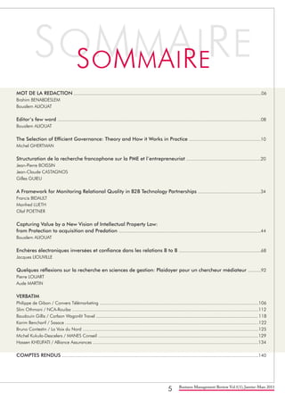 5 Business Management Review Vol.1(1), Janvier-Mars 2011
MOT DE LA REDACTION ................................................................................................................................................06
Brahim BENABDESLEM
Boualem ALIOUAT
Editor’s few word ............................................................................................................................................................08
Boualem ALIOUAT
The Selection of Efficient Governance: Theory and How it Works in Practice .......................................................10
Michel GHERTMAN		
Structuration de la recherche francophone sur la PME et l’entrepreneuriat .........................................................20
Jean-Pierre BOISSIN		
Jean-Claude CASTAGNOS 	
Gilles GUIEU
A Framework for Monitoring Relational Quality in B2B Technology Partnerships ................................................34
Francis BIDAULT		
Manfred LUETH	
Olaf POETNER
Capturing Value by a New Vision of Intellectual Property Law:
from Protection to acquisition and Predation .............................................................................................................44
Boualem ALIOUAT
Enchères électroniques inversées et confiance dans les relations B to B ...............................................................68
Jacques LIOUVILLE
Quelques réflexions sur la recherche en sciences de gestion: Plaidoyer pour un chercheur médiateur ..........92
Pierre LOUART
Aude MARTIN
VERBATIM
Philippe de Gibon / Convers Télémarketing ..........................................................................................................................106
Slim Othmani / NCA-Rouiba ...............................................................................................................................................112
Baudouin Gillis / Carlson Wagonlit Travel ............................................................................................................................ 118
Karim Bencharif / Sasace ....................................................................................................................................................122
Bruno Contestin / La Voix du Nord .......................................................................................................................................125
Michel Kukula-Descelers / MANES Conseil ...........................................................................................................................129
Hassen KHELIFATI / Alliance Assurances ...............................................................................................................................134
COMPTES RENDUS .......................................................................................................................................................140
 