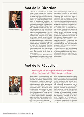 Business Management Review Vol.1(1), Janvier-Mars 2011
6
Mot de la Direction
Mot de la Rédaction
Brahim BENABDESLEM
Boualem ALIOUAT
Manager et entreprendre à la croisée
des chemins : de l’histoire au térritoire
A l’heure où s’ouvrent dans le monde
arabe et dans la zone euro méditerra-
néenne les traits d’une époque nouvelle,
les perspectives socio-économiques ques-
tionnent notre fertilité conceptuelle tout au-
tant que les incertitudes générées convo-
quent un pragmatisme audacieux. Les
enjeux et les défis qui s’offrent à nous sont
autant de problématiques dont il est urgent
d’apporter des modèles et des pratiques
utiles, cohérents et créateurs de sens. Nos
organisations sont en prise à de brutales
transformations, et nous de sommes de ce
faite particulièrement intéressés à l’accom-
pagnement de la richesse des échanges
académiques et pragmatiques par le lan-
cement d’une nouvelle revue scientifique
dont l’ambition est précisément de débattre
des questions essentielles et des mutations
actuelles pour mieux les accompagner. La
question de l’euro méditerrané, mais aussi
ses enjeux dans le monde des affaires tel
qu’il se dessine actuellement, réclament
une remise en cause dans nos manières
d’envisager l’entrepreneuriat, la perfor-
mance des entreprises et les formes de
gouvernance…
Au point de rencontre des continents et
des disciplines, l’acquisition de pratiques
et de savoirs renouvelés au profit d’entre-
preneurs et de managers dans la zone mé-
diterranéenne a toujours été notre objectif
premier. Nous sommes donc heureux de
parachever cette ambition par le lance-
ment de la Business Mangement Review
qui se veut à la fois pluridisciplinaire et
convergente dans le sens des enjeux nou-
veaux que recèle l’avenir de nos territoires
et de leurs organisations publiques ou pri-
vées, marchandes et non marchandes.
MDI Business School, qui porte cette initia-
tive, se trouve précisément au cœur de ces
enjeux : le Maghreb et le monde arabe en
général, ses liens avec l’Afrique, l’Asie, les
pays du BRICSAM et le monde occidental
soulèvent des problématiques nouvelles et
fournissent des objets de recherche origi-
naux. Cependant, tous les travaux suscep-
tibles de contribuer à l’amélioration des
modèles de gestion et de corporate go-
vernance dans ces pays, mais aussi dans
les relations qu’ils entretiennent avec l’exté-
rieur seront appréciés.
Nous souhaitons que cette revue devienne
rapidement un espace fertile d’échanges et
qu’elle remplisse ses objectifs dans ce nou-
vel espace de débats tant au profit des ma-
nagers et des entrepreneurs qu’aux publics
académiques.
Le lancement d’une nouvelle revue aca-
démique se doit de marquer à la fois son
époque et son territoire tout en conciliant
paradoxalement une diversité de points de
vue, de parcours et de projections. La Bu-
siness Management Review se donne pré-
cisément pour objectif d’offrir une tribune
transverse et diverse à des chercheurs, des
entrepreneurs et des managers au regard
hybride, novateur ou singulier. Cette am-
bition constitue l’essence même de notre
charte fondatrice. Accompagnés et soute-
nus par un comité scientifique international
de grande qualité, nous ne cesserons d’en-
gager la Business Management Review
dans le sillon ce contrat académique.
Cette revue émerge également en un lieu
et une époque qui augurent de sa richesse
croisée et diverse. Constatons d’abord
que le management au plan international
connait actuellement des ruptures para-
digmatiques significatives, tant à propos
des innovations technologiques, de la
croissance de la valeur informationnelle,
des crises financières et de gouvernance,
des firmes et des marchés émergents, ou
encore des pratiques responsables. Ce
complexe de problématiques nouvelles
amène brutalement des problématiques
elles-mêmes plus complexes où les disci-
plines s’accoudent et s’enrichissent mu-
tuellement. En second lieu, et au-delà de
cette époque bouillonnante, la Business
Management Review inscrit son berceau
 