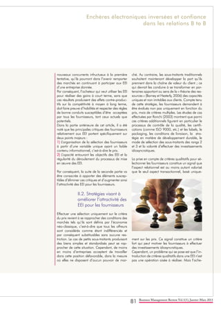 81 Business Management Review Vol.1(1), Janvier-Mars 2011
nouveaux concurrents infructueux à la première
tentative, qu’ils pourront dans l’avenir remporter
des marchés en continuant à participer aux EEI
d’une entreprise donnée.
Par conséquent, l’acheteur qui veut utiliser les EEI
pour réaliser des gains à court terme, sans que
ces résultats produisent des effets contre-produc-
tifs sur la compétitivité à moyen à long terme,
doit faire preuve d’habilités et respecter des règles
de bonne conduits susceptibles d’être acceptées
par tous les fournisseurs, tant ceux actuels que
potentiels.
Dans la partie antérieure de cet article, il a été
noté que les principales critiques des fournisseurs
relativement aux EEI portent spécifiquement sur
deux points majeurs :
1) L’organisation de la sélection des fournisseurs
à partir d’une variable unique ayant un faible
contenu informationnel, c’est-à-dire le prix.
2) L’opacité entourant les objectifs des EEI et la
régularité du déroulement du processus de mise
en œuvre des EEI.
Par conséquent, la suite de la seconde partie va
être consacrée à apporter des éléments suscep-
tibles d’éliminer ces critiques et d’augmenter ainsi
l’attractivité des EEI pour les fournisseurs.
II.2. Stratégies visant à 	
améliorer l’attractivité des	
EEI pour les fournisseurs
Effectuer une sélection uniquement sur le critère
du prix revient à se rapprocher des conditions des
marchés tels qu’ils sont définis par l’économie
néo-classique, c’est-à-dire que tous les offreurs
sont considérés comme étant indifférenciés et
par conséquent substituables sans aucune res-
triction. Le cas de petits sous-traitants produisant
des biens simples et standardisés peut se rap-
procher de cette situation. Cependant, de moins
en moins d’entreprises acceptent de travailler
dans cette position défavorable, dans la mesure
où elles ne disposent d’aucun pouvoir de mar-
ché. Au contraire, les sous-traitants traditionnels
souhaitent maintenant développer la part qu’ils
prennent dans la chaîne de valeur du client ; ce
qui devrait les conduire à se transformer en par-
tenaires apportant au sens de la « théorie des res-
sources » (Barney et Hesterly, 2006) des capacités
uniques et non imitables aux clients. Compte tenu
de cette stratégie, les fournisseurs demandent à
être évalués non pas uniquement en fonction du
prix, mais de critères multiples. Les études de cas
effectuées par Ronchi (2003) montrent que parmi
ces critères additionnels figurent en particulier le
processus de contrôle de la qualité, les certifi-
cations (comme ISO 9000, etc.) et les labels, le
packaging, les conditions de livraison, la stra-
tégie en matière de développement durable, le
mode de sélection des sous-traitants des rangs 2
et 3 et la volonté d’effectuer des investissements
idiosyncratiques.
La prise en compte de critères qualitatifs pour sé-
lectionner les fournisseurs constitue un signal que
l’aspect relationnel est au moins autant valorisé
que le seul aspect transactionnel, basé unique-
ment sur les prix. Ce signal constitue un critère
fort qui peut motiver les fournisseurs à effectuer
des investissements idiosyncratiques.
Cependant, un problème qui se pose est que l’in-
troduction de critères qualitatifs dans une EEI n’est
pas une opération aisée à réaliser. Mais l’ache-
Enchères électroniques inversées et confiance
dans les relations B to B
 