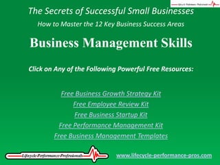 The Secrets of Successful Small Businesses How to Master the 12 Key Business Success Areas Business Management Skills Click on Any of the Following Powerful Free Resources: Free Business Growth Strategy Kit Free Employee Review Kit Free Business Startup Kit Free Performance Management Kit Free Business Management Templates www.lifecycle-performance-pros.com 