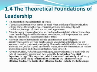 1.4 The Theoretical Foundations of
Leadership
 1) Leadership characteristics or traits
 If you ask any person what comes...