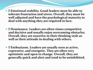  Emotional stability. Good leaders must be able to
tolerate frustration and stress. Overall, they must be
well adjusted a...