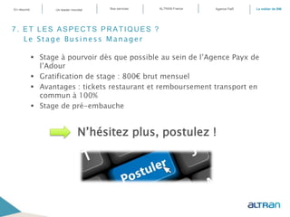 7. ET LES ASPECTS PRATIQUES ?
Le Stage Business Manager
 Stage à pourvoir dès que possible au sein de l’Agence Payx de
l’Adour
 Gratification de stage : 800€ brut mensuel
 Avantages : tickets restaurant et remboursement transport en
commun à 100%
 Stage de pré-embauche
N’hésitez plus, postulez !
En résumé ALTRAN FranceNos servicesUn leader mondial Le métier de BMAgence PaR
 
