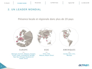 2. UN LEADER MONDIAL
Présence locale et régionale dans plus de 20 pays
4
EUROPE
—
Allemagne, Autriche, Belgique, Espagne,
France, Italie, Luxembourg, Norvège,
Pays-Bas, Portugal, Royaume-Uni,
Suède, Suisse
ASIE
—
Chine, Inde,
Malaisie, Moyen-Orient
AMERIQUES
—
Canada, États-Unis,
Mexique
4
En résumé ALTRAN FranceNos servicesUn leader mondial Le métier de BMAgence PaR
 