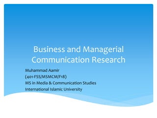 Business and Managerial
Communication Research
Muhammad Aamir
(401-FSS/MSMCM/F18)
MS in Media & Communication Studies
International Islamic University
 