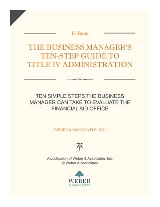 E-Book
THE BUSINESS MANAGER’S
TEN-STEP GUIDE TO
TITLE IV ADMINISTRATION
TEN SIMPLE STEPS THE BUSINESS
MANAGER CAN TAKE TO EVALUATE THE
FINANCIAL AID OFFICE
- WEBER & ASSOCIATES, INC. -
A publication of Weber & Associates, Inc.
© Weber & Associates
 