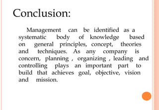 Conclusion:
Management can be identified as a
systematic body of knowledge based
on general principles, concept, theories
and techniques. As any company is
concern, planning , organizing , leading and
controlling plays an important part to
build that achieves goal, objective, vision
and mission.
 