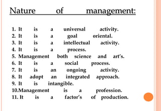 Nature of management:
1. It is a universal activity.
2. It is a goal oriental.
3. It is a intellectual activity.
4. It is a process.
5. Management both science and art’s.
6. It is a social process.
7. It is an ongoing activity.
8. It adopt an integrated approach.
9. It is intangible.
10.Management is a profession.
11. It is a factor’s of production.
 