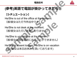 74
株式会社HEART QUAKE All Rights Reserved.
sam
ple
sam
ple
sam
ple
電話応対
(参考)英語で電話が掛かってきたら②
【シチュエーション】
He/She is out of the office at the moment.
（彼/彼⼥はただ今外出中です）
He/She is not desk at the moment.
（彼/彼⼥はただいま席におりません）
He/She is unavailable at the moment.
（彼/彼⼥は現在電話に出ることができません）
He/She is absent today. He/She is on vacation
（彼/ 彼⼥は本⽇お休みを頂いております)
 