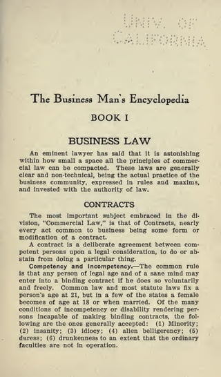 Xne Susmess Man a Encyclopedia
BOOK I
BUSINESS LAW
An eminent lawyer has said that it is astonishing
within how small a space all the principles of commer-
cial law can be compacted. These laws are generally
clear and non-technical, being the actual practice of the
business community, expressed in rules and maxims,
and invested with the authority of law.
CONTRACTS
The most important subject embraced in the di-
vision, "Commercial Law," is that of Contracts, nearly
every act common to business being some form or
modification of a contract.
A contract is a deliberate agreement between com-
petent persons upon a legal consideration, to do or ab-
stain from doing a particular thing.
Competency and Incompetency.—The common rule
is that any person of legal age and of a sane mind may
enter into a binding contract if he does so voluntarily
and freely. Common law and most statute laws fix a
person's age at 21, but in a few of the states a female
becomes of age at 18 or when married. Of the many
conditions of incompetency or disability rendering per-
sons incapable of makirg binding contracts, the fol-
lowing are the ones generally accepted: (1) Minority;
(2) insanity; (3) idiocy; (4) alien belligerency; (5)
duress; (6) drunkenness to an extent that the ordinary
faculties are not in operation.
 