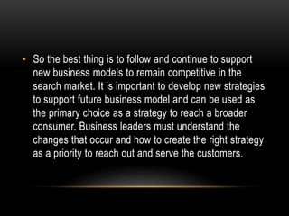 • So the best thing is to follow and continue to support 
new business models to remain competitive in the 
search market. It is important to develop new strategies 
to support future business model and can be used as 
the primary choice as a strategy to reach a broader 
consumer. Business leaders must understand the 
changes that occur and how to create the right strategy 
as a priority to reach out and serve the customers. 
 