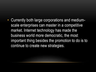 • Currently both large corporations and medium-scale 
enterprises can master in a competitive 
market. Internet technology has made the 
business world more democratic, the most 
important thing besides the promotion to do is to 
continue to create new strategies. 
 
