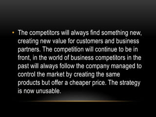 • The competitors will always find something new, 
creating new value for customers and business 
partners. The competition will continue to be in 
front, in the world of business competitors in the 
past will always follow the company managed to 
control the market by creating the same 
products but offer a cheaper price. The strategy 
is now unusable. 
 