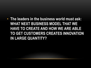 • The leaders in the business world must ask: 
WHAT NEXT BUSINESS MODEL THAT WE 
HAVE TO CREATE AND HOW WE ARE ABLE 
TO GET CUSTOMERS CREATES INNOVATION 
IN LARGE QUANTITY? 
 