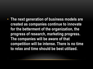 • The next generation of business models are 
created as companies continue to innovate 
for the betterment of the organization, the 
progress of research, marketing progress. 
The companies will be aware of that 
competition will be intense. There is no time 
to relax and time should be best utilized. 
 