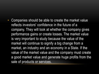 • Companies should be able to create the market value 
reflects investors' confidence in the future of a 
company. They will look at whether the company gives 
performance gains or create losses. The market value 
is very important to study because the value of the 
market will continue to signify a big change from a 
market, an industry and an economy in a State. If the 
value of the market value and the company must create 
a good market value and generate huge profits from the 
sale of products or services. 
